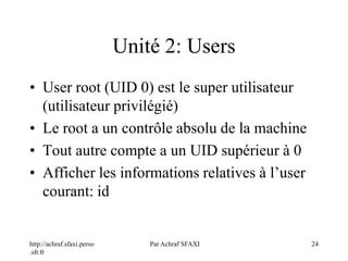 http://achraf.sfaxi.perso
.sfr.fr
Par Achraf SFAXI 24
Unité 2: Users
• User root (UID 0) est le super utilisateur
(utilisateur privilégié)
• Le root a un contrôle absolu de la machine
• Tout autre compte a un UID supérieur à 0
• Afficher les informations relatives à l’user
courant: id
 