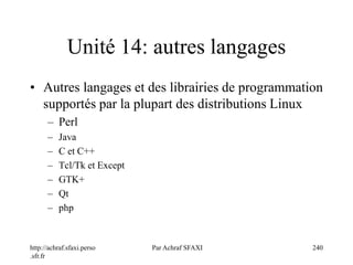 http://achraf.sfaxi.perso
.sfr.fr
Par Achraf SFAXI 240
Unité 14: autres langages
• Autres langages et des librairies de programmation
supportés par la plupart des distributions Linux
– Perl
– Java
– C et C++
– Tcl/Tk et Except
– GTK+
– Qt
– php
 