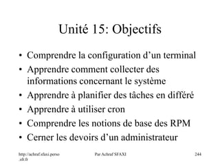 http://achraf.sfaxi.perso
.sfr.fr
Par Achraf SFAXI 244
Unité 15: Objectifs
• Comprendre la configuration d’un terminal
• Apprendre comment collecter des
informations concernant le système
• Apprendre à planifier des tâches en différé
• Apprendre à utiliser cron
• Comprendre les notions de base des RPM
• Cerner les devoirs d’un administrateur
 