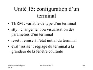 http://achraf.sfaxi.perso
.sfr.fr
Par Achraf SFAXI 246
Unité 15: configuration d’un
terminal
• TERM : variable de type d’un terminal
• stty : changement ou visualisation des
paramètres d’un terminal
• reset : remise à l’état initial du terminal
• eval ‘resize’ : réglage du terminal à la
grandeur de la fenêtre courante
 