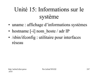 http://achraf.sfaxi.perso
.sfr.fr
Par Achraf SFAXI 247
Unité 15: Informations sur le
système
• uname : affichage d’informations systèmes
• hostname [-i] nom_hoste / adr IP
• /sbin/ifconfig : utilitaire pour interfaces
réseau
 