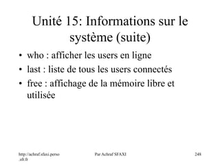 http://achraf.sfaxi.perso
.sfr.fr
Par Achraf SFAXI 248
Unité 15: Informations sur le
système (suite)
• who : afficher les users en ligne
• last : liste de tous les users connectés
• free : affichage de la mémoire libre et
utilisée
 