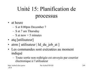 http://achraf.sfaxi.perso
.sfr.fr
Par Achraf SFAXI 249
Unité 15: Planification de
processus
• at heure
– $ at 8:00pm December 7
– $ at 7 am Thursday
– $ at now + 5 minutes
• atq [utilisateur]
• atrm [ utilisateur | Id_du_job_at ]
• Les commandes sont exécutées au moment
indiqué
– Toute sortie non redirigée est envoyée par courrier
électronique à l’utilisateur
 