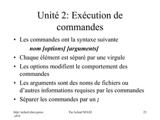 http://achraf.sfaxi.perso
.sfr.fr
Par Achraf SFAXI 25
Unité 2: Exécution de
commandes
• Les commandes ont la syntaxe suivante
nom [options] [arguments]
• Chaque élément est séparé par une virgule
• Les options modifient le comportement des
commandes
• Les arguments sont des noms de fichiers ou
d’autres informations requises par les commandes
• Séparer les commandes par un ;
 