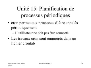 http://achraf.sfaxi.perso
.sfr.fr
Par Achraf SFAXI 250
Unité 15: Planification de
processus périodiques
• cron permet aux processus d’être appelés
périodiquement
– L’utilisateur ne doit pas être connecté
• Les travaux cron sont énumérés dans un
fichier crontab
 
