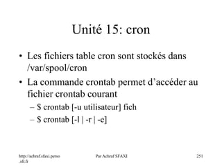 http://achraf.sfaxi.perso
.sfr.fr
Par Achraf SFAXI 251
Unité 15: cron
• Les fichiers table cron sont stockés dans
/var/spool/cron
• La commande crontab permet d’accéder au
fichier crontab courant
– $ crontab [-u utilisateur] fich
– $ crontab [-l | -r | -e]
 
