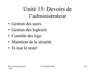 http://achraf.sfaxi.perso
.sfr.fr
Par Achraf SFAXI 254
Unité 15: Devoirs de
l’administrateur
• Gestion des users
• Gestion des logiciels
• Contrôle des logs
• Maintient de la sécurité
• Et tout le reste!
 