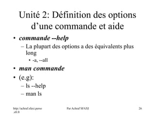 http://achraf.sfaxi.perso
.sfr.fr
Par Achraf SFAXI 26
Unité 2: Définition des options
d’une commande et aide
• commande --help
– La plupart des options a des équivalents plus
long
• -a, --all
• man commande
• (e.g):
– ls --help
– man ls
 