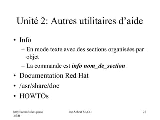 http://achraf.sfaxi.perso
.sfr.fr
Par Achraf SFAXI 27
Unité 2: Autres utilitaires d’aide
• Info
– En mode texte avec des sections organisées par
objet
– La commande est info nom_de_section
• Documentation Red Hat
• /usr/share/doc
• HOWTOs
 