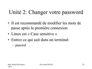 http://achraf.sfaxi.perso
.sfr.fr
Par Achraf SFAXI 28
Unité 2: Changer votre password
• Il est recommandé de modifier les mots de
passe après la première connexion
• Linux est « Case sensitive »
• Entrez ce qui suit dans un terminal:
– passwd
 