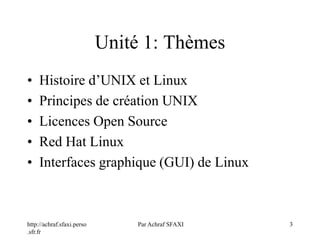 Unité 1: Thèmes
http://achraf.sfaxi.perso
.sfr.fr
Par Achraf SFAXI 3
• Histoire d’UNIX et Linux
• Principes de création UNIX
• Licences Open Source
• Red Hat Linux
• Interfaces graphique (GUI) de Linux
 