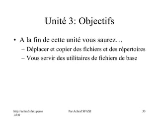 http://achraf.sfaxi.perso
.sfr.fr
Par Achraf SFAXI 33
Unité 3: Objectifs
• A la fin de cette unité vous saurez…
– Déplacer et copier des fichiers et des répertoires
– Vous servir des utilitaires de fichiers de base
 