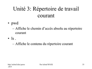 http://achraf.sfaxi.perso
.sfr.fr
Par Achraf SFAXI 35
Unité 3: Répertoire de travail
courant
• pwd
– Affiche le chemin d’accès absolu au répertoire
courant
• ls .
– Affiche le contenu du répertoire courant
 