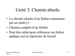 http://achraf.sfaxi.perso
.sfr.fr
Par Achraf SFAXI 36
Unité 3: Chemin absolu
• Le chemin absolu d’un fichier commence
par un slash (/)
• Chemin complet d’un fichier
• Peut être utilsé pour référencer un fichier
quelque soit le répertoire de travail
 