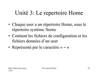 http://achraf.sfaxi.perso
.sfr.fr
Par Achraf SFAXI 38
Unité 3: Le repertoire Home
• Chaque user a un répertoire Home, sous le
répertoire système /home
• Contient les fichiers de configuration et les
fichiers données d’un user
• Représenté par le caractère « ~ »
 