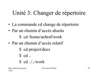 http://achraf.sfaxi.perso
.sfr.fr
Par Achraf SFAXI 39
Unité 3: Changer de répertoire
• La commande cd change de répertoire
• Par un chemin d’accès absolu
$ cd /home/achraf/work
• Par un chemin d’accès relatif
$ cd project/docs
$ cd ..
$ cd ../../work
 