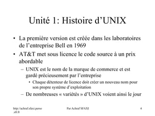 http://achraf.sfaxi.perso
.sfr.fr
Par Achraf SFAXI 4
Unité 1: Histoire d’UNIX
• La première version est créée dans les laboratoires
de l’entreprise Bell en 1969
• AT&T met sous licence le code source à un prix
abordable
– UNIX est le nom de la marque de commerce et est
gardé précieusement par l’entreprise
• Chaque détenteur de licence doit créer un nouveau nom pour
son propre système d’exploitation
– De nombreuses « variétés » d’UNIX voient ainsi le jour
 