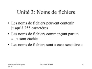 http://achraf.sfaxi.perso
.sfr.fr
Par Achraf SFAXI 42
Unité 3: Noms de fichiers
• Les noms de fichiers peuvent contenir
jusqu’à 255 caractères
• Les noms de fichiers commençant par un
« . » sont cachés
• Les noms de fichiers sont « case sensitive »
 