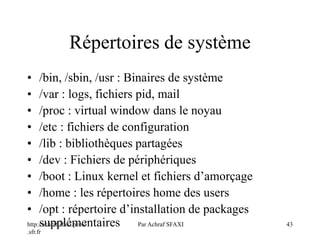 http://achraf.sfaxi.perso
.sfr.fr
Par Achraf SFAXI 43
Répertoires de système
• /bin, /sbin, /usr : Binaires de système
• /var : logs, fichiers pid, mail
• /proc : virtual window dans le noyau
• /etc : fichiers de configuration
• /lib : bibliothèques partagées
• /dev : Fichiers de périphériques
• /boot : Linux kernel et fichiers d’amorçage
• /home : les répertoires home des users
• /opt : répertoire d’installation de packages
supplémentaires
 