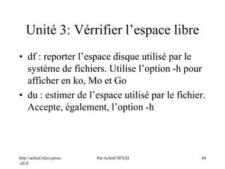http://achraf.sfaxi.perso
.sfr.fr
Par Achraf SFAXI 44
Unité 3: Vérrifier l’espace libre
• df : reporter l’espace disque utilisé par le
système de fichiers. Utilise l’option -h pour
afficher en ko, Mo et Go
• du : estimer de l’espace utilisé par le fichier.
Accepte, également, l’option -h
 