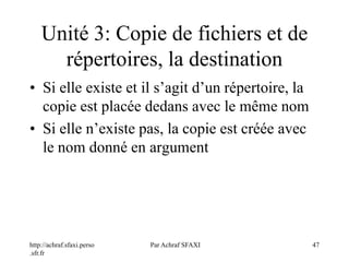 http://achraf.sfaxi.perso
.sfr.fr
Par Achraf SFAXI 47
Unité 3: Copie de fichiers et de
répertoires, la destination
• Si elle existe et il s’agit d’un répertoire, la
copie est placée dedans avec le même nom
• Si elle n’existe pas, la copie est créée avec
le nom donné en argument
 