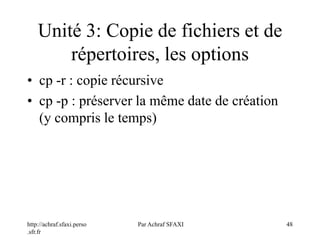 http://achraf.sfaxi.perso
.sfr.fr
Par Achraf SFAXI 48
Unité 3: Copie de fichiers et de
répertoires, les options
• cp -r : copie récursive
• cp -p : préserver la même date de création
(y compris le temps)
 