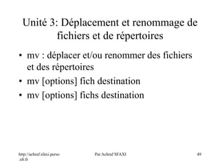 http://achraf.sfaxi.perso
.sfr.fr
Par Achraf SFAXI 49
Unité 3: Déplacement et renommage de
fichiers et de répertoires
• mv : déplacer et/ou renommer des fichiers
et des répertoires
• mv [options] fich destination
• mv [options] fichs destination
 