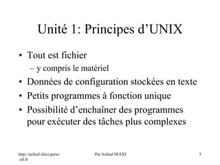 http://achraf.sfaxi.perso
.sfr.fr
Par Achraf SFAXI 5
Unité 1: Principes d’UNIX
• Tout est fichier
– y compris le matériel
• Données de configuration stockées en texte
• Petits programmes à fonction unique
• Possibilité d’enchaîner des programmes
pour exécuter des tâches plus complexes
 