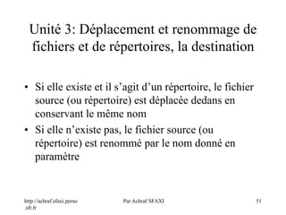 http://achraf.sfaxi.perso
.sfr.fr
Par Achraf SFAXI 51
Unité 3: Déplacement et renommage de
fichiers et de répertoires, la destination
• Si elle existe et il s’agit d’un répertoire, le fichier
source (ou répertoire) est déplacée dedans en
conservant le même nom
• Si elle n’existe pas, le fichier source (ou
répertoire) est renommé par le nom donné en
paramètre
 