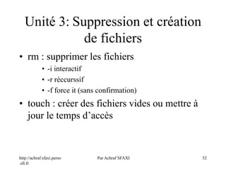 http://achraf.sfaxi.perso
.sfr.fr
Par Achraf SFAXI 52
Unité 3: Suppression et création
de fichiers
• rm : supprimer les fichiers
• -i interactif
• -r réccurssif
• -f force it (sans confirmation)
• touch : créer des fichiers vides ou mettre à
jour le temps d’accès
 