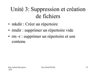 http://achraf.sfaxi.perso
.sfr.fr
Par Achraf SFAXI 53
Unité 3: Suppression et création
de fichiers
• mkdir : Créer un répertoire
• rmdir : supprimer un répertoire vide
• rm -r : supprimer un répertoire et son
contenu
 