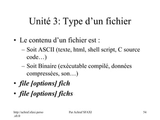 http://achraf.sfaxi.perso
.sfr.fr
Par Achraf SFAXI 54
Unité 3: Type d’un fichier
• Le contenu d’un fichier est :
– Soit ASCII (texte, html, shell script, C source
code…)
– Soit Binaire (exécutable compilé, données
compressées, son…)
• file [options] fich
• file [options] fichs
 