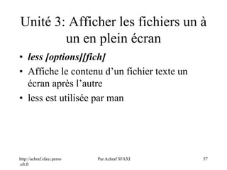 http://achraf.sfaxi.perso
.sfr.fr
Par Achraf SFAXI 57
Unité 3: Afficher les fichiers un à
un en plein écran
• less [options][fich]
• Affiche le contenu d’un fichier texte un
écran après l’autre
• less est utilisée par man
 