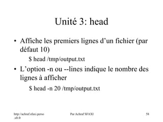 http://achraf.sfaxi.perso
.sfr.fr
Par Achraf SFAXI 58
Unité 3: head
• Affiche les premiers lignes d’un fichier (par
défaut 10)
$ head /tmp/output.txt
• L’option -n ou --lines indique le nombre des
lignes à afficher
$ head -n 20 /tmp/output.txt
 