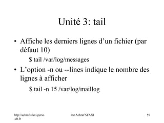http://achraf.sfaxi.perso
.sfr.fr
Par Achraf SFAXI 59
Unité 3: tail
• Affiche les derniers lignes d’un fichier (par
défaut 10)
$ tail /var/log/messages
• L’option -n ou --lines indique le nombre des
lignes à afficher
$ tail -n 15 /var/log/maillog
 