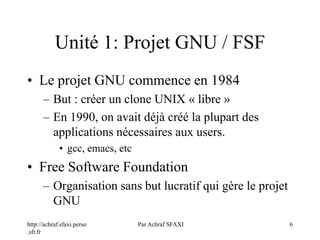 http://achraf.sfaxi.perso
.sfr.fr
Par Achraf SFAXI 6
Unité 1: Projet GNU / FSF
• Le projet GNU commence en 1984
– But : créer un clone UNIX « libre »
– En 1990, on avait déjà créé la plupart des
applications nécessaires aux users.
• gcc, emacs, etc
• Free Software Foundation
– Organisation sans but lucratif qui gère le projet
GNU
 