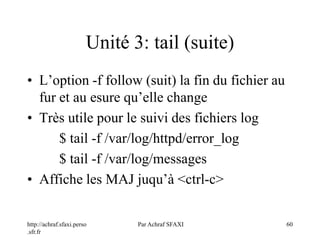 http://achraf.sfaxi.perso
.sfr.fr
Par Achraf SFAXI 60
Unité 3: tail (suite)
• L’option -f follow (suit) la fin du fichier au
fur et au esure qu’elle change
• Très utile pour le suivi des fichiers log
$ tail -f /var/log/httpd/error_log
$ tail -f /var/log/messages
• Affiche les MAJ juqu’à <ctrl-c>
 