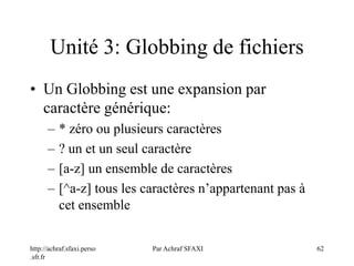 http://achraf.sfaxi.perso
.sfr.fr
Par Achraf SFAXI 62
Unité 3: Globbing de fichiers
• Un Globbing est une expansion par
caractère générique:
– * zéro ou plusieurs caractères
– ? un et un seul caractère
– [a-z] un ensemble de caractères
– [^a-z] tous les caractères n’appartenant pas à
cet ensemble
 