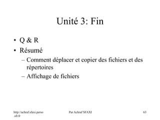 http://achraf.sfaxi.perso
.sfr.fr
Par Achraf SFAXI 63
Unité 3: Fin
• Q & R
• Résumé
– Comment déplacer et copier des fichiers et des
répertoires
– Affichage de fichiers
 