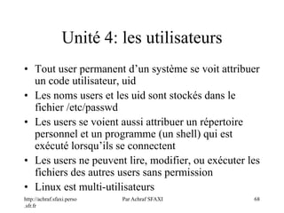 http://achraf.sfaxi.perso
.sfr.fr
Par Achraf SFAXI 68
Unité 4: les utilisateurs
• Tout user permanent d’un système se voit attribuer
un code utilisateur, uid
• Les noms users et les uid sont stockés dans le
fichier /etc/passwd
• Les users se voient aussi attribuer un répertoire
personnel et un programme (un shell) qui est
exécuté lorsqu’ils se connectent
• Les users ne peuvent lire, modifier, ou exécuter les
fichiers des autres users sans permission
• Linux est multi-utilisateurs
 