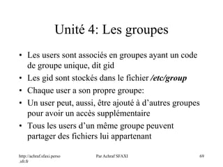 http://achraf.sfaxi.perso
.sfr.fr
Par Achraf SFAXI 69
Unité 4: Les groupes
• Les users sont associés en groupes ayant un code
de groupe unique, dit gid
• Les gid sont stockés dans le fichier /etc/group
• Chaque user a son propre groupe:
• Un user peut, aussi, être ajouté à d’autres groupes
pour avoir un accès supplémentaire
• Tous les users d’un même groupe peuvent
partager des fichiers lui appartenant
 