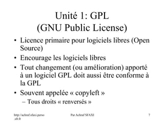 http://achraf.sfaxi.perso
.sfr.fr
Par Achraf SFAXI 7
Unité 1: GPL
(GNU Public License)
• Licence primaire pour logiciels libres (Open
Source)
• Encourage les logiciels libres
• Tout changement (ou amélioration) apporté
à un logiciel GPL doit aussi être conforme à
la GPL
• Souvent appelée « copyleft »
– Tous droits « renversés »
 