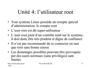 http://achraf.sfaxi.perso
.sfr.fr
Par Achraf SFAXI 71
Unité 4: l’utilisateur root
• Tout système Linux possède un compte spécial
d’administration: le compte root
• L’user root est dit super-utilisateur
• L’user root jouit d’un contrôle total sur le système;
il doit donc être très prudent et digne de confiance
• Il n’est pas recommandé de se connecter en tant
que root sans bonne raison
• Les dommages possibles pouvant être provoqués
par des users normaux (sans privilèges) sant
limités
 