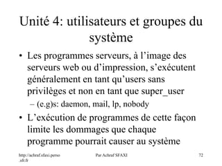 http://achraf.sfaxi.perso
.sfr.fr
Par Achraf SFAXI 72
Unité 4: utilisateurs et groupes du
système
• Les programmes serveurs, à l’image des
serveurs web ou d’impression, s’exécutent
généralement en tant qu’users sans
privilèges et non en tant que super_user
– (e.g)s: daemon, mail, lp, nobody
• L’exécution de programmes de cette façon
limite les dommages que chaque
programme pourrait causer au système
 