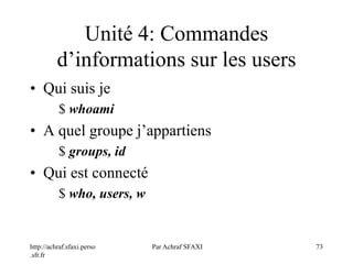 http://achraf.sfaxi.perso
.sfr.fr
Par Achraf SFAXI 73
Unité 4: Commandes
d’informations sur les users
• Qui suis je
$ whoami
• A quel groupe j’appartiens
$ groups, id
• Qui est connecté
$ who, users, w
 