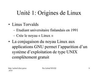 http://achraf.sfaxi.perso
.sfr.fr
Par Achraf SFAXI 8
Unité 1: Origines de Linux
• Linus Torvalds
– Etudiant universitaire finlandais en 1991
– Crée le noyau « Linux »
• La conjugaison du noyau Linux aux
applications GNU permet l’apparition d’un
système d’exploitation de type UNIX
complètement gratuit
 