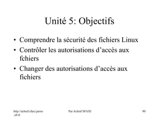 http://achraf.sfaxi.perso
.sfr.fr
Par Achraf SFAXI 80
Unité 5: Objectifs
• Comprendre la sécurité des fichiers Linux
• Contrôler les autorisations d’accès aux
fchiers
• Changer des autorisations d’accès aux
fichiers
 