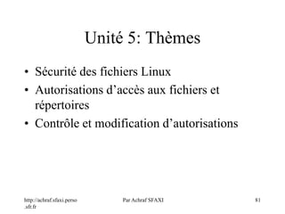 http://achraf.sfaxi.perso
.sfr.fr
Par Achraf SFAXI 81
Unité 5: Thèmes
• Sécurité des fichiers Linux
• Autorisations d’accès aux fichiers et
répertoires
• Contrôle et modification d’autorisations
 