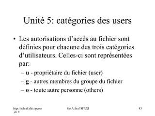 http://achraf.sfaxi.perso
.sfr.fr
Par Achraf SFAXI 83
Unité 5: catégories des users
• Les autorisations d’accès au fichier sont
définies pour chacune des trois catégories
d’utilisateurs. Celles-ci sont représentées
par:
– u - propriétaire du fichier (user)
– g - autres membres du groupe du fichier
– o - toute autre personne (others)
 