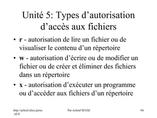 http://achraf.sfaxi.perso
.sfr.fr
Par Achraf SFAXI 84
Unité 5: Types d’autorisation
d’accès aux fichiers
• r - autorisation de lire un fichier ou de
visualiser le contenu d’un répertoire
• w - autorisation d’écrire ou de modifier un
fichier ou de créer et éliminer des fichiers
dans un répertoire
• x - autorisation d’exécuter un programme
ou d’accéder aux fichiers d’un répertoire
 